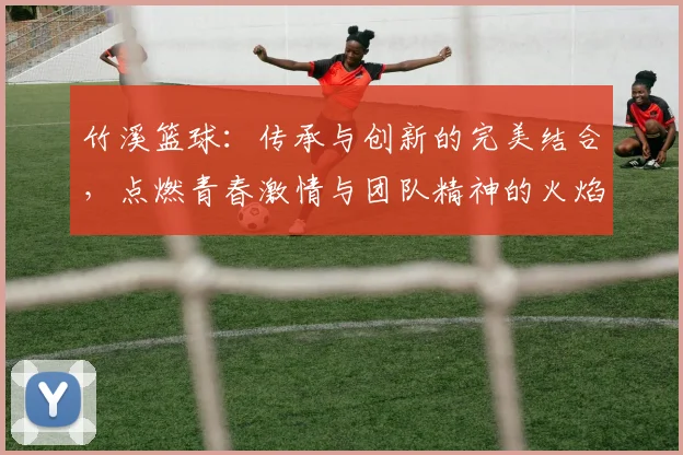 竹溪篮球：传承与创新的完美结合，点燃青春激情与团队精神的火焰