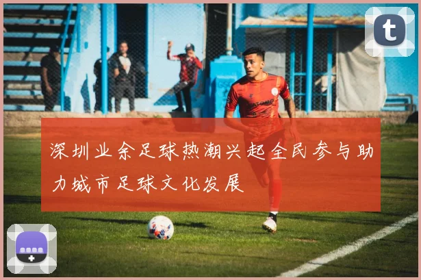 深圳业余足球热潮兴起全民参与助力城市足球文化发展