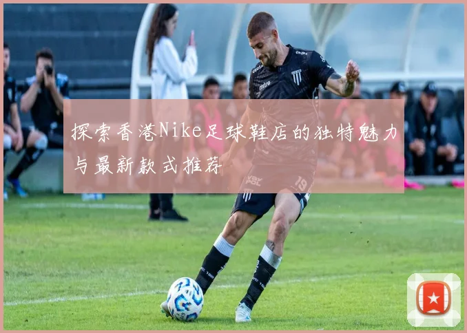 探索香港Nike足球鞋店的独特魅力与最新款式推荐