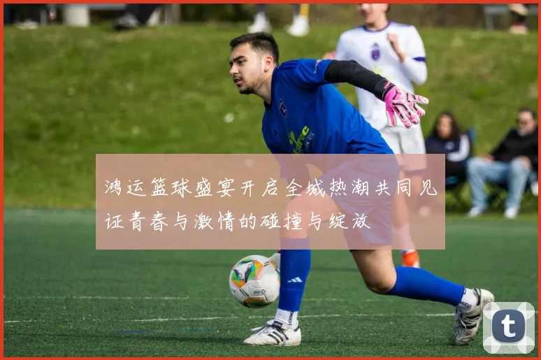 鸿运篮球盛宴开启全城热潮共同见证青春与激情的碰撞与绽放