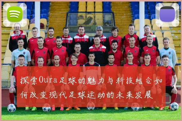 探索Oura足球的魅力与科技结合如何改变现代足球运动的未来发展