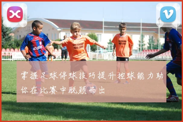 掌握足球停球技巧提升控球能力助你在比赛中脱颖而出
