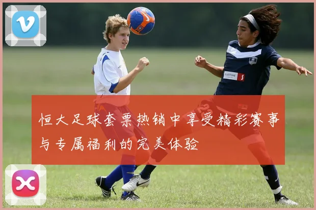 恒大足球套票热销中享受精彩赛事与专属福利的完美体验