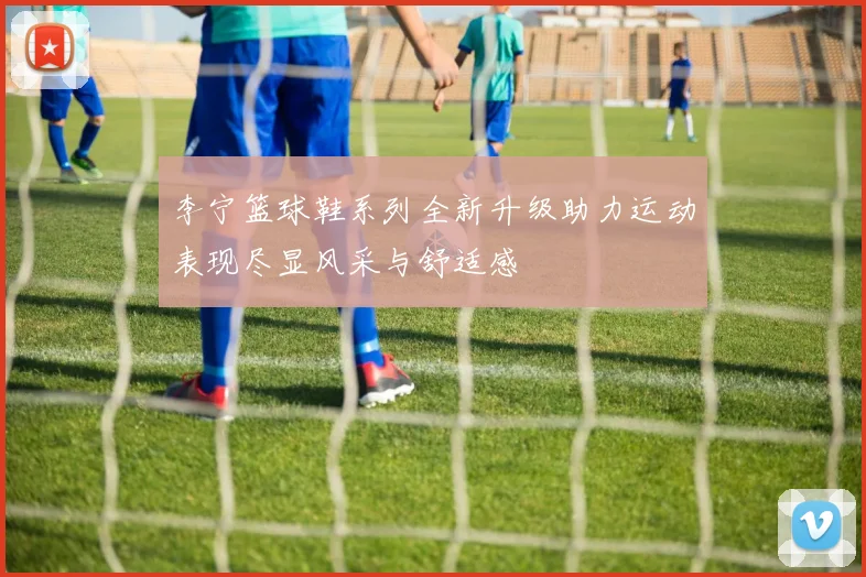 李宁篮球鞋系列全新升级助力运动表现尽显风采与舒适感