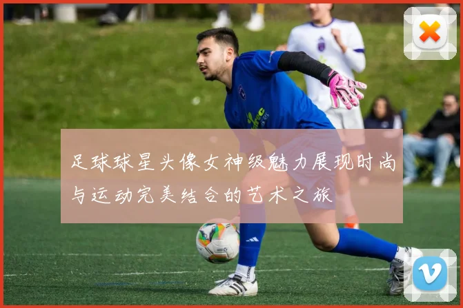 足球球星头像女神级魅力展现时尚与运动完美结合的艺术之旅