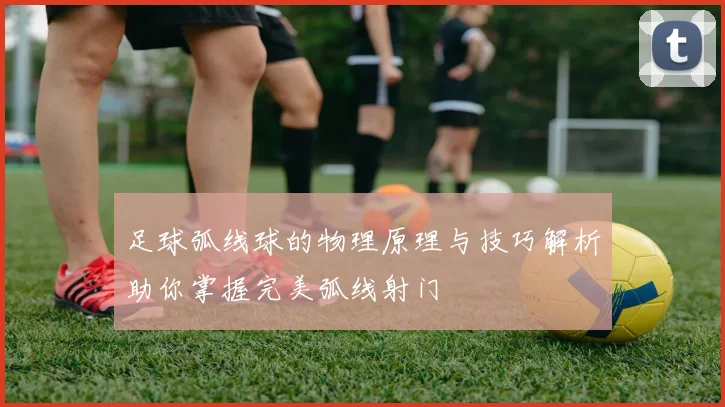足球弧线球的物理原理与技巧解析助你掌握完美弧线射门