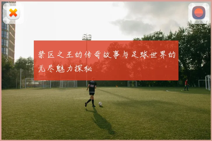 禁区之王的传奇故事与足球世界的无尽魅力探秘
