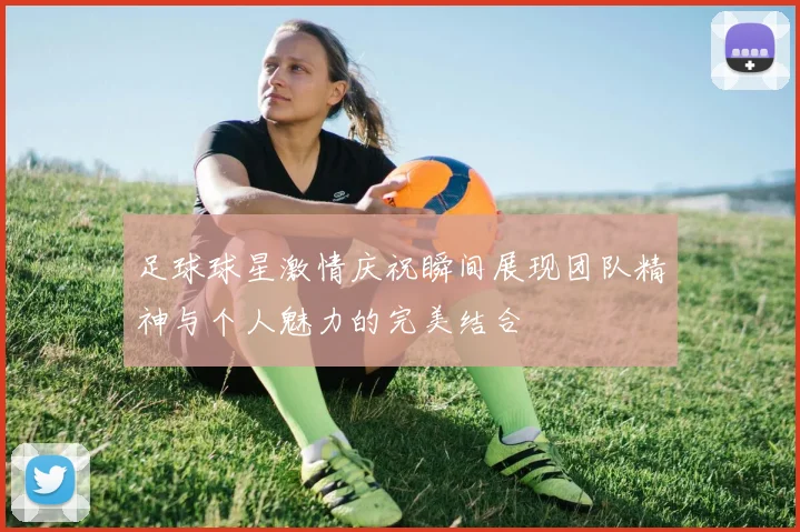 足球球星激情庆祝瞬间展现团队精神与个人魅力的完美结合